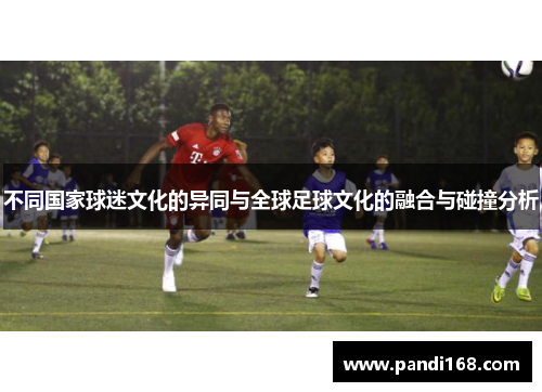 不同国家球迷文化的异同与全球足球文化的融合与碰撞分析